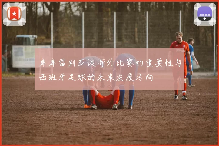 库库雷利亚谈海外比赛的重要性与西班牙足球的未来发展方向