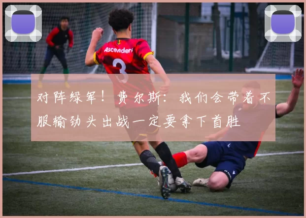 对阵绿军！费尔斯：我们会带着不服输劲头出战一定要拿下首胜