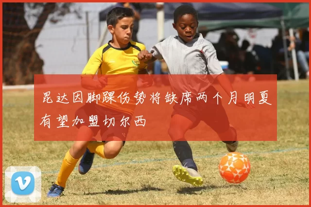 昆达因脚踝伤势将缺席两个月明夏有望加盟切尔西