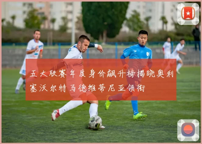 五大联赛年度身价飙升榜揭晓奥利塞沃尔特马德维蒂尼亚领衔