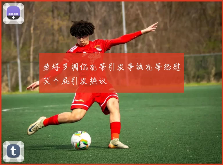 劳塔罗调侃孔蒂引发争执孔蒂怒怼笑个屁引发热议