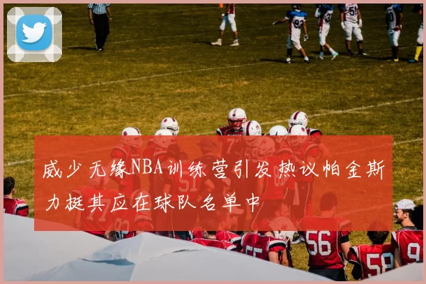 威少无缘NBA训练营引发热议帕金斯力挺其应在球队名单中