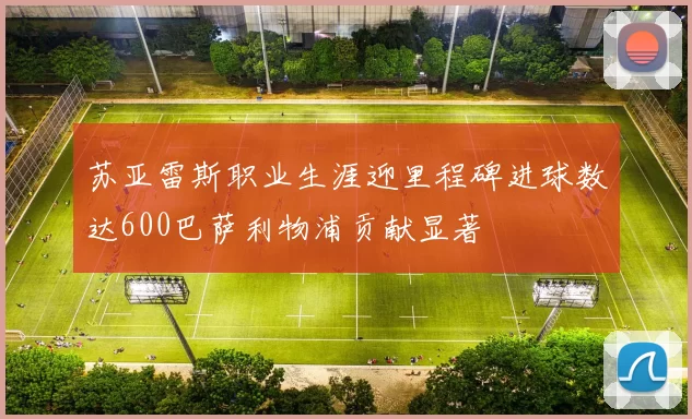 苏亚雷斯职业生涯迎里程碑进球数达600巴萨利物浦贡献显著