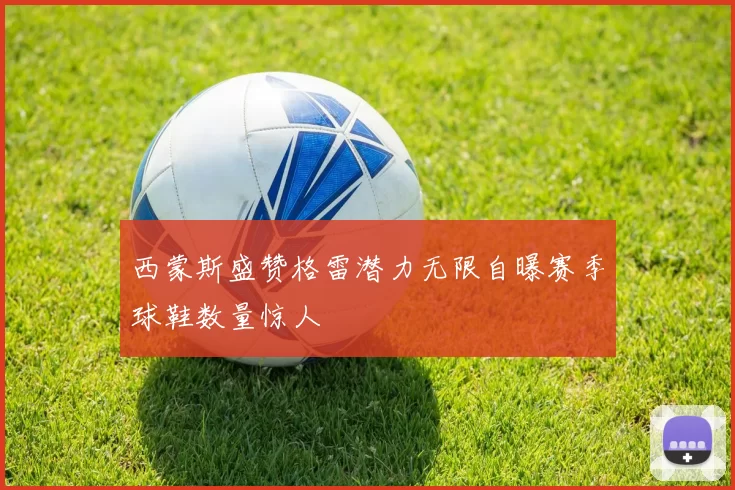 西蒙斯盛赞格雷潜力无限自曝赛季球鞋数量惊人