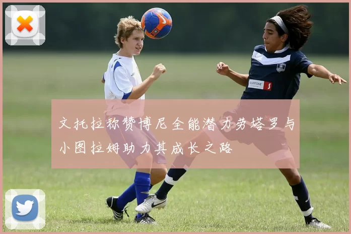 文托拉称赞博尼全能潜力劳塔罗与小图拉姆助力其成长之路