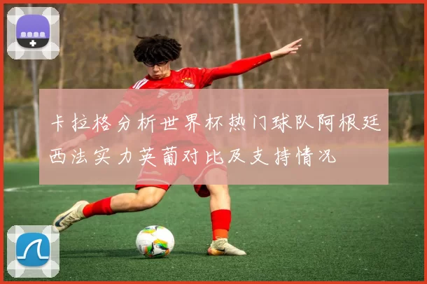 卡拉格分析世界杯热门球队阿根廷西法实力英葡对比及支持情况