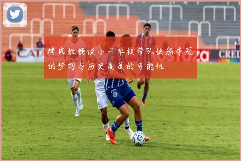 烤肉姐畅谈小卡单核带队快船夺冠的梦想与历史高度的可能性