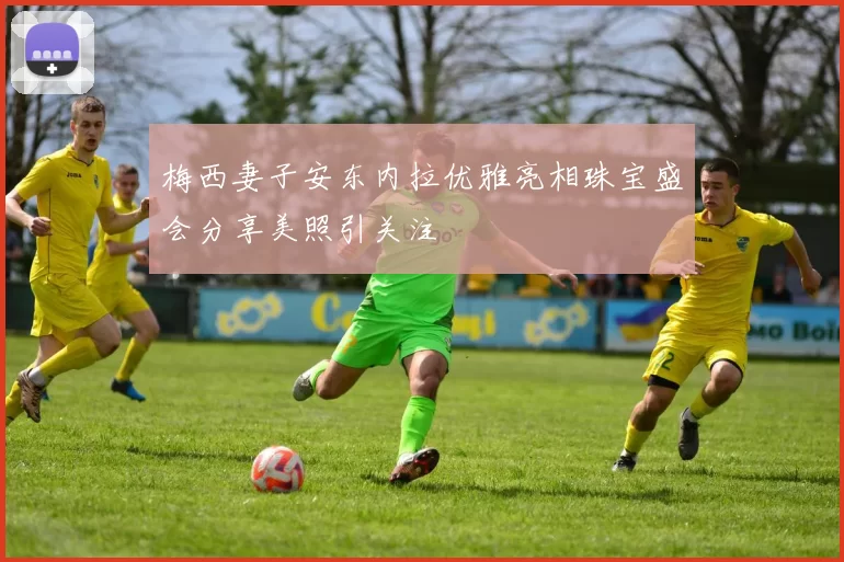 梅西妻子安东内拉优雅亮相珠宝盛会分享美照引关注