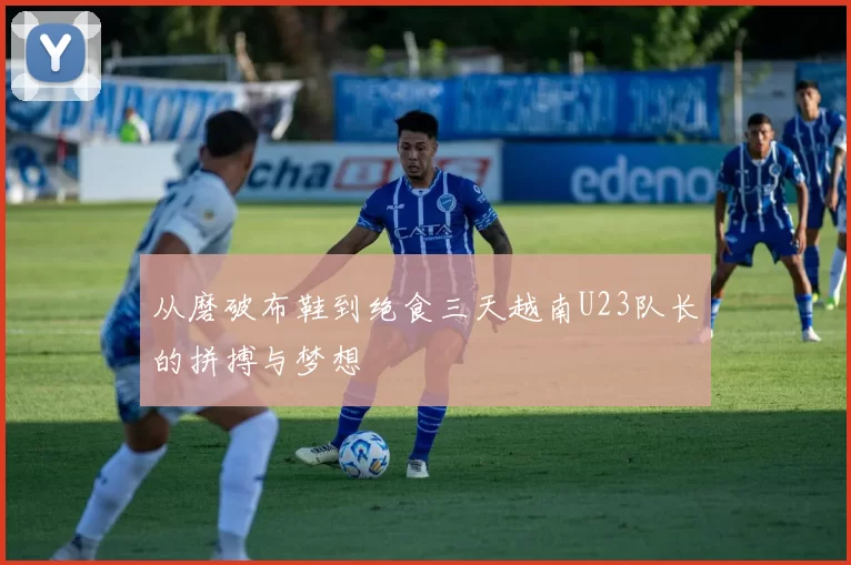从磨破布鞋到绝食三天越南U23队长的拼搏与梦想