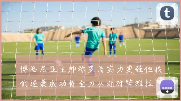 博洛尼亚主帅称罗马实力更强但我们逆袭成功将全力以赴对阵维拉