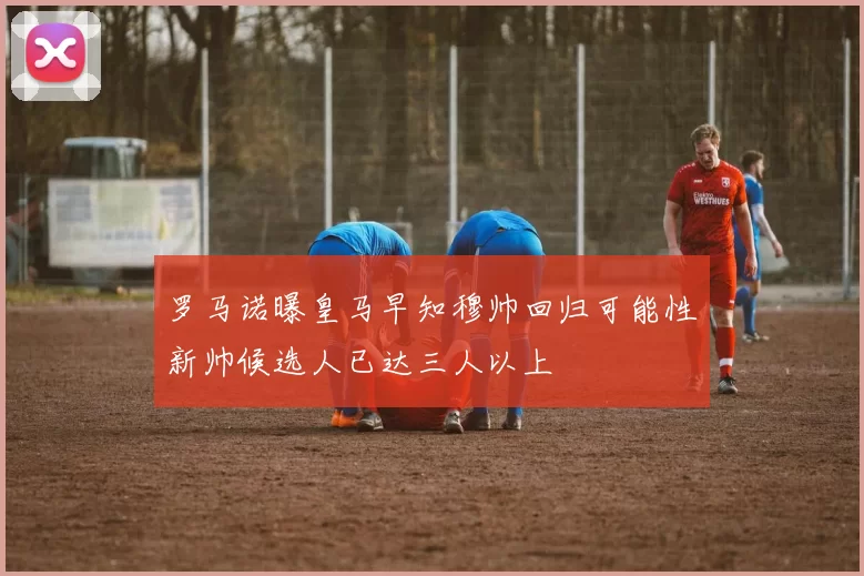 罗马诺曝皇马早知穆帅回归可能性新帅候选人已达三人以上