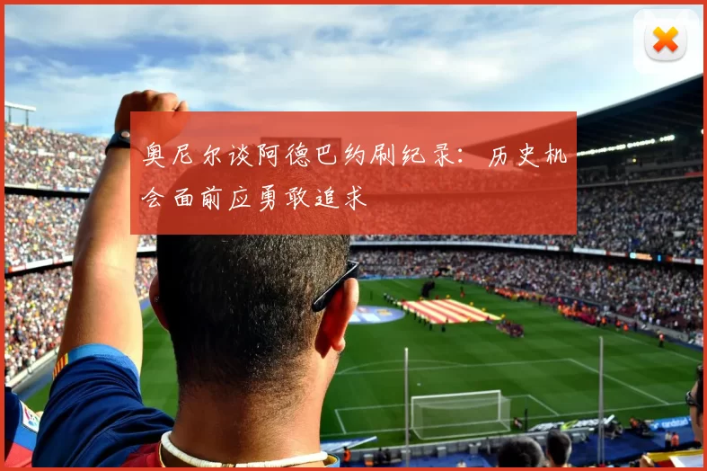奥尼尔谈阿德巴约刷纪录：历史机会面前应勇敢追求
