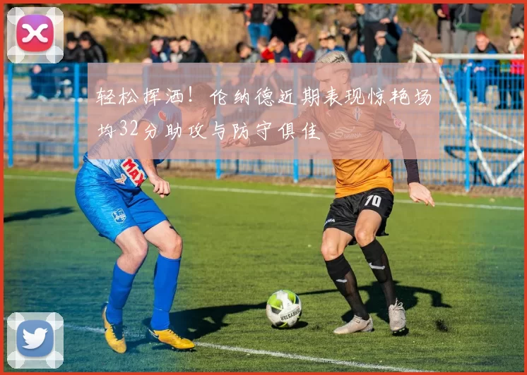 轻松挥洒！伦纳德近期表现惊艳场均32分助攻与防守俱佳