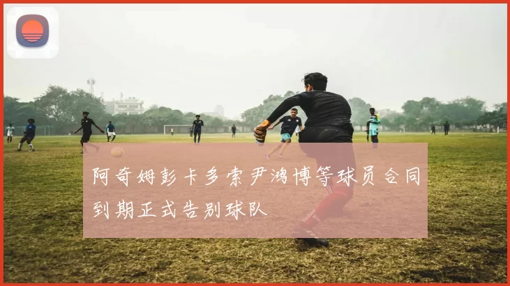 阿奇姆彭卡多索尹鸿博等球员合同到期正式告别球队